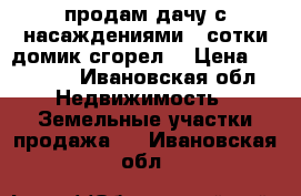 продам дачу с насаждениями 4 сотки домик сгорел  › Цена ­ 80 000 - Ивановская обл. Недвижимость » Земельные участки продажа   . Ивановская обл.